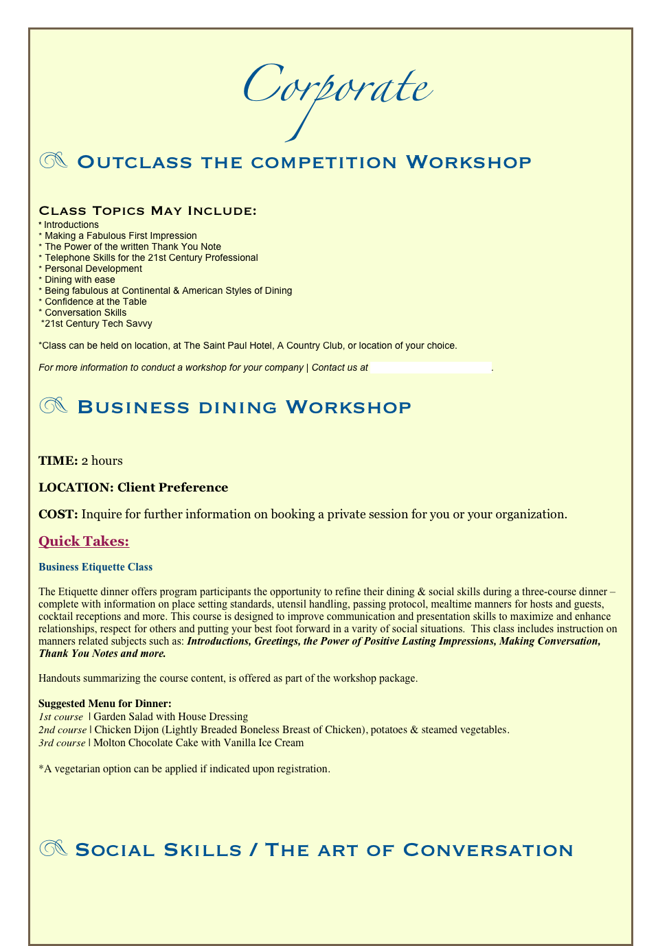 Corporate
z Outclass the competition Workshop


Class Topics May Include: 
* Introductions 
Making a Fabulous First Impression 
The Power of the written Thank You Note 
Telephone Skills for the 21st Century Professional
Personal Development 
Dining with ease  
Being fabulous at Continental & American Styles of Dining 
Confidence at the Table
* Conversation Skills   *21st Century Tech Savvy 

*Class can be held on location, at The Saint Paul Hotel, A Country Club, or location of your choice. 

For more information to conduct a workshop for your company | Contact us at doorsofsuccess@gmail.com.


z Business dining Workshop

TIME: 2 hours
LOCATION: Client Preference
COST: Inquire for further information on booking a private session for you or your organization. 
Quick Takes: 
Business Etiquette Class 

The Etiquette dinner offers program participants the opportunity to refine their dining & social skills during a three-course dinner – complete with information on place setting standards, utensil handling, passing protocol, mealtime manners for hosts and guests, cocktail receptions and more. This course is designed to improve communication and presentation skills to maximize and enhance relationships, respect for others and putting your best foot forward in a varity of social situations.  This class includes instruction on manners related subjects such as: Introductions, Greetings, the Power of Positive Lasting Impressions, Making Conversation, Thank You Notes and more. 

Handouts summarizing the course content, is offered as part of the workshop package. 

Suggested Menu for Dinner: 
1st course  | Garden Salad with House Dressing
2nd course | Chicken Dijon (Lightly Breaded Boneless Breast of Chicken), potatoes & steamed vegetables. 
3rd course | Molton Chocolate Cake with Vanilla Ice Cream

*A vegetarian option can be applied if indicated upon registration. 




z Social Skills / The art of Conversation





