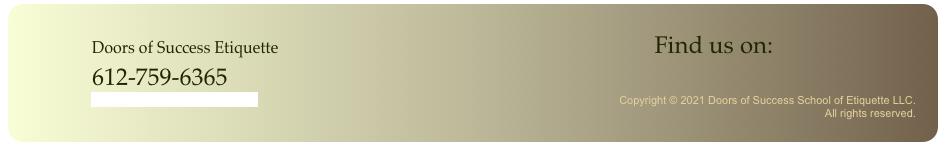             
                    Doors of Success Etiquette                                                                                              Find us on:                              
                    612-759-6365                                                  
                          doorsofsuccess@gmail.com                                                                                                                      Copyright © 2021 Doors of Success School of Etiquette LLC. 
                                                                                                                                                                                                                                                                          All rights reserved. 
